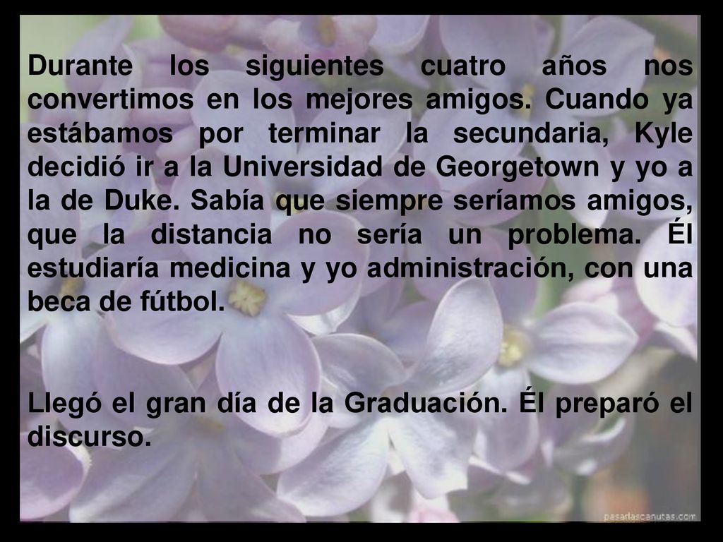 Durante los siguientes cuatro años nos convertimos en los mejores amigos. Cuando ya estábamos por terminar la secundaria, Kyle decidió ir a la Universidad de Georgetown y yo a la de Duke. Sabía que siempre seríamos amigos, que la distancia no sería un problema. Él estudiaría medicina y yo administración, con una beca de fútbol.
