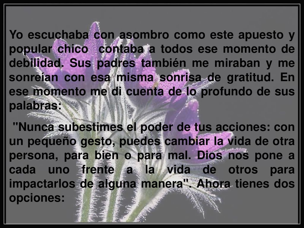 Yo escuchaba con asombro como este apuesto y popular chico contaba a todos ese momento de debilidad. Sus padres también me miraban y me sonreían con esa misma sonrisa de gratitud. En ese momento me di cuenta de lo profundo de sus palabras:
