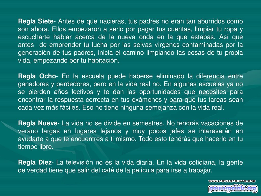 Regla Siete- Antes de que nacieras, tus padres no eran tan aburridos como son ahora. Ellos empezaron a serlo por pagar tus cuentas, limpiar tu ropa y escucharte hablar acerca de la nueva onda en la que estabas. Así que antes de emprender tu lucha por las selvas vírgenes contaminadas por la generación de tus padres, inicia el camino limpiando las cosas de tu propia vida, empezando por tu habitación.