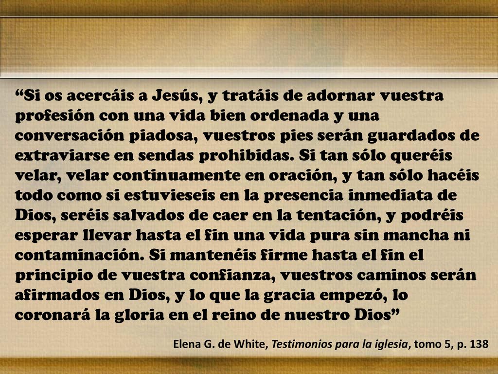 Si os acercáis a Jesús, y tratáis de adornar vuestra profesión con una vida bien ordenada y una conversación piadosa, vuestros pies serán guardados de extraviarse en sendas prohibidas. Si tan sólo queréis velar, velar continuamente en oración, y tan sólo hacéis todo como si estuvieseis en la presencia inmediata de Dios, seréis salvados de caer en la tentación, y podréis esperar llevar hasta el fin una vida pura sin mancha ni contaminación. Si mantenéis firme hasta el fin el principio de vuestra confianza, vuestros caminos serán afirmados en Dios, y lo que la gracia empezó, lo coronará la gloria en el reino de nuestro Dios