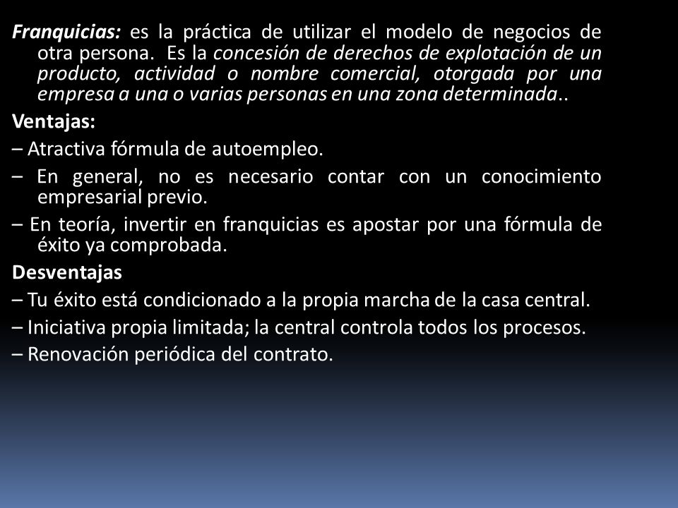 Franquicias: es la práctica de utilizar el modelo de negocios de otra persona. Es la concesión de derechos de explotación de un producto, actividad o nombre comercial, otorgada por una empresa a una o varias personas en una zona determinada..