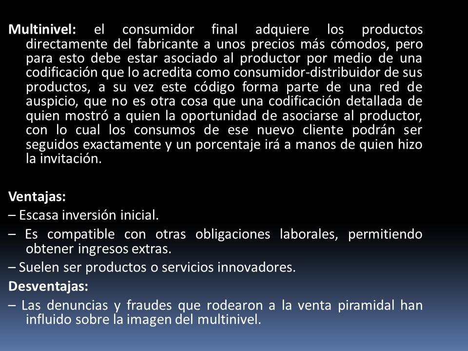 Multinivel: el consumidor final adquiere los productos directamente del fabricante a unos precios más cómodos, pero para esto debe estar asociado al productor por medio de una codificación que lo acredita como consumidor-distribuidor de sus productos, a su vez este código forma parte de una red de auspicio, que no es otra cosa que una codificación detallada de quien mostró a quien la oportunidad de asociarse al productor, con lo cual los consumos de ese nuevo cliente podrán ser seguidos exactamente y un porcentaje irá a manos de quien hizo la invitación.