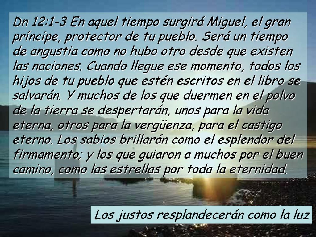 Dn 12:1-3 En aquel tiempo surgirá Miguel, el gran príncipe, protector de tu pueblo. Será un tiempo de angustia como no hubo otro desde que existen las naciones. Cuando llegue ese momento, todos los hijos de tu pueblo que estén escritos en el libro se salvarán. Y muchos de los que duermen en el polvo de la tierra se despertarán, unos para la vida eterna, otros para la vergüenza, para el castigo eterno. Los sabios brillarán como el esplendor del firmamento; y los que guiaron a muchos por el buen camino, como las estrellas por toda la eternidad.