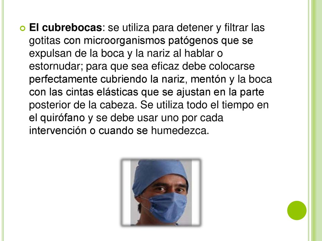 El cubrebocas: se utiliza para detener y filtrar las gotitas con microorganismos patógenos que se expulsan de la boca y la nariz al hablar o estornudar; para que sea eficaz debe colocarse perfectamente cubriendo la nariz, mentón y la boca con las cintas elásticas que se ajustan en la parte posterior de la cabeza.