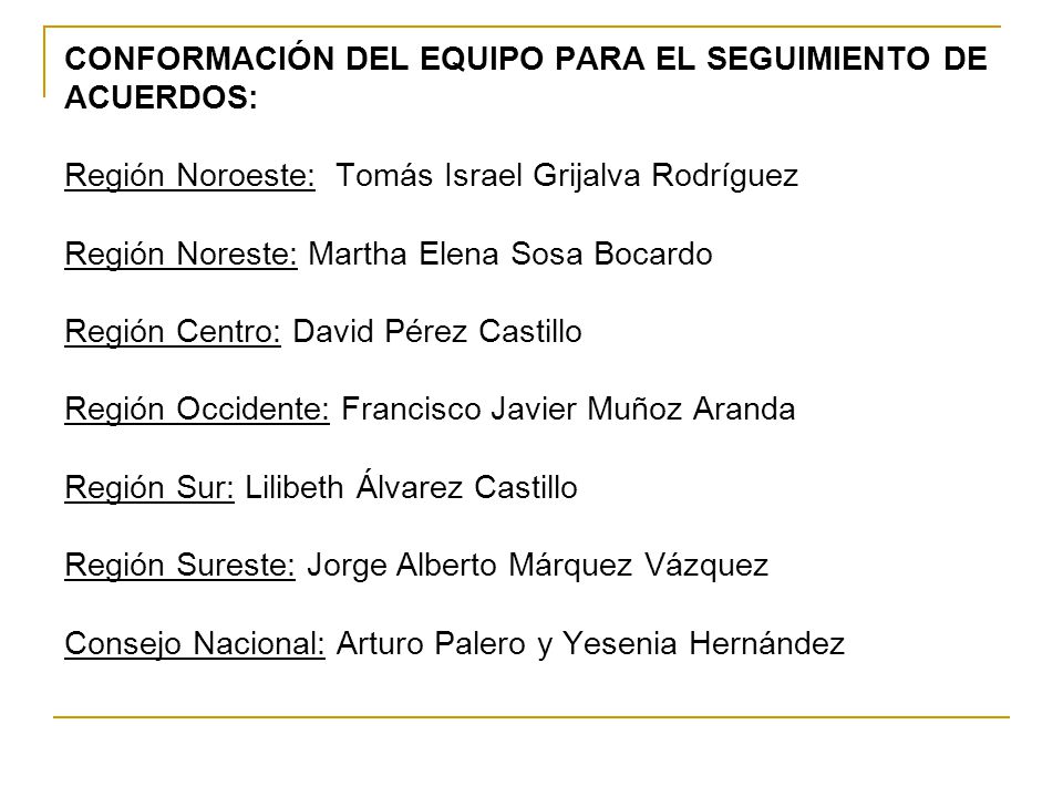 CONFORMACIÓN DEL EQUIPO PARA EL SEGUIMIENTO DE ACUERDOS: Región Noroeste: Tomás Israel Grijalva Rodríguez Región Noreste: Martha Elena Sosa Bocardo Región Centro: David Pérez Castillo Región Occidente: Francisco Javier Muñoz Aranda Región Sur: Lilibeth Álvarez Castillo Región Sureste: Jorge Alberto Márquez Vázquez Consejo Nacional: Arturo Palero y Yesenia Hernández