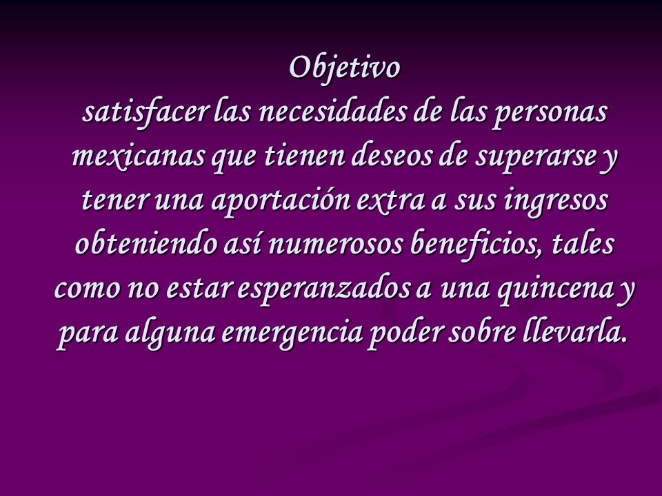 Objetivo satisfacer las necesidades de las personas mexicanas que tienen deseos de superarse y tener una aportación extra a sus ingresos obteniendo así numerosos beneficios, tales como no estar esperanzados a una quincena y para alguna emergencia poder sobre llevarla.