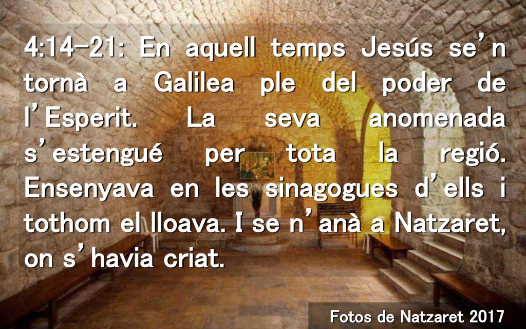 4:14-21: En aquell temps Jesús se’n tornà a Galilea ple del poder de l’Esperit. La seva anomenada s’estengué per tota la regió. Ensenyava en les sinagogues d’ells i tothom el lloava. I se n’anà a Natzaret, on s’havia criat.