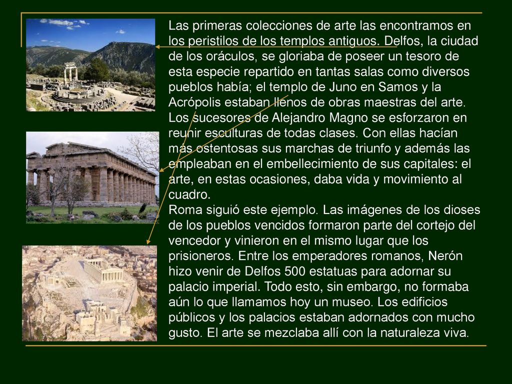 Las primeras colecciones de arte las encontramos en los peristilos de los templos antiguos. Delfos, la ciudad de los oráculos, se gloriaba de poseer un tesoro de esta especie repartido en tantas salas como diversos pueblos había; el templo de Juno en Samos y la Acrópolis estaban llenos de obras maestras del arte. Los sucesores de Alejandro Magno se esforzaron en reunir esculturas de todas clases. Con ellas hacían más ostentosas sus marchas de triunfo y además las empleaban en el embellecimiento de sus capitales: el arte, en estas ocasiones, daba vida y movimiento al cuadro.