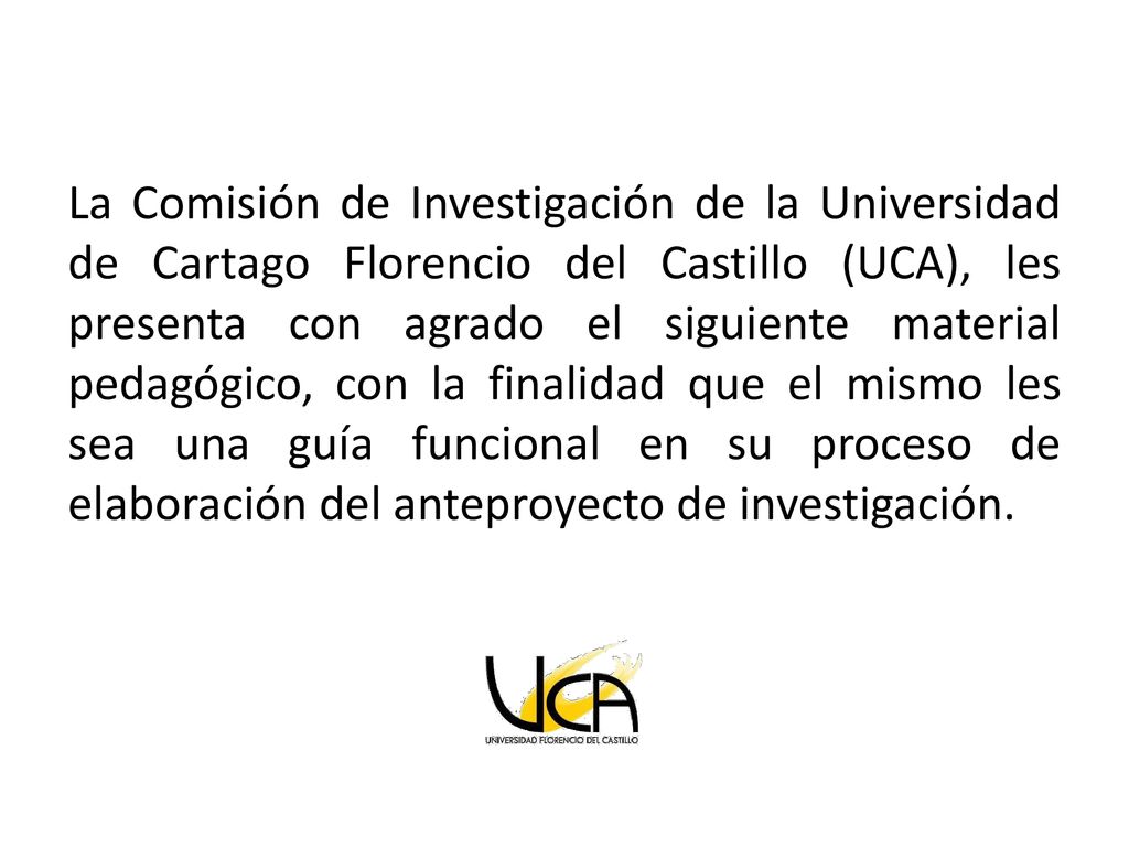 La Comisión de Investigación de la Universidad de Cartago Florencio del Castillo (UCA), les presenta con agrado el siguiente material pedagógico, con la finalidad que el mismo les sea una guía funcional en su proceso de elaboración del anteproyecto de investigación.