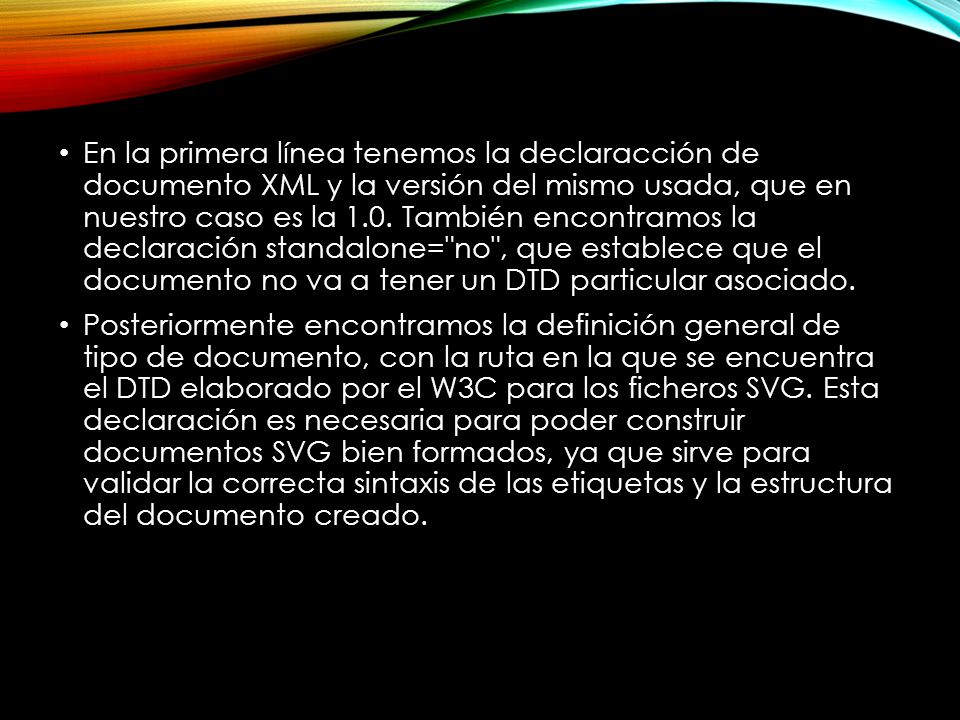En la primera línea tenemos la declaracción de documento XML y la versión del mismo usada, que en nuestro caso es la 1.0. También encontramos la declaración standalone= no , que establece que el documento no va a tener un DTD particular asociado.