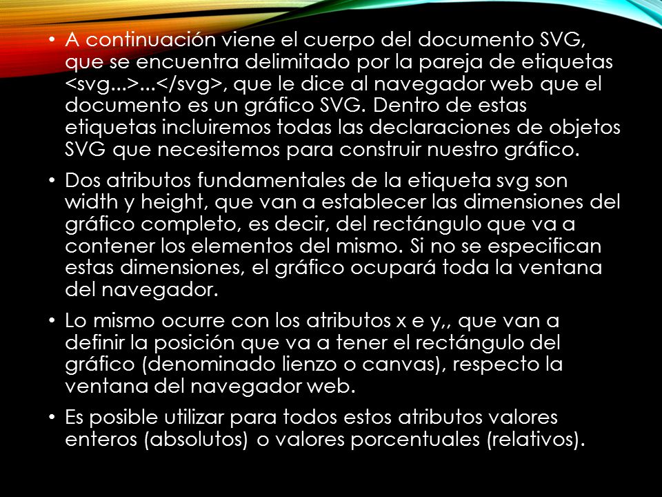 A continuación viene el cuerpo del documento SVG, que se encuentra delimitado por la pareja de etiquetas <svg...>...</svg>, que le dice al navegador web que el documento es un gráfico SVG. Dentro de estas etiquetas incluiremos todas las declaraciones de objetos SVG que necesitemos para construir nuestro gráfico.