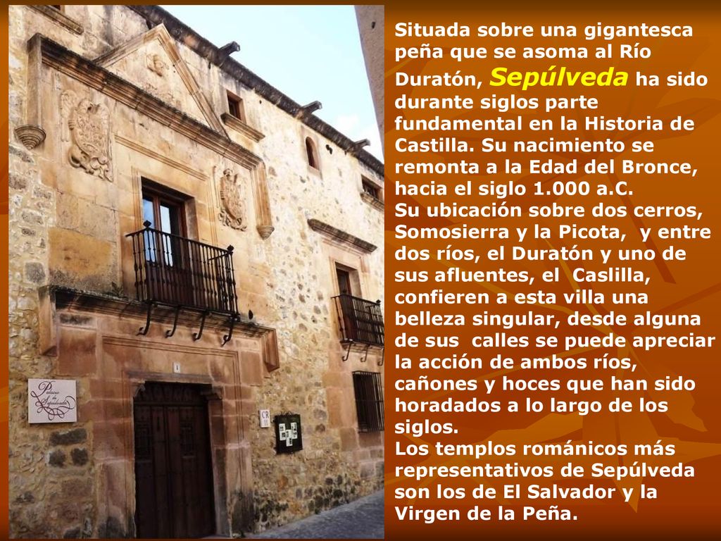 Situada sobre una gigantesca peña que se asoma al Río Duratón, Sepúlveda ha sido durante siglos parte fundamental en la Historia de Castilla. Su nacimiento se remonta a la Edad del Bronce, hacia el siglo a.C.