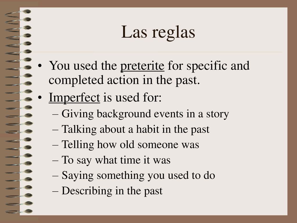 Las reglas You used the preterite for specific and completed action in the past. Imperfect is used for: