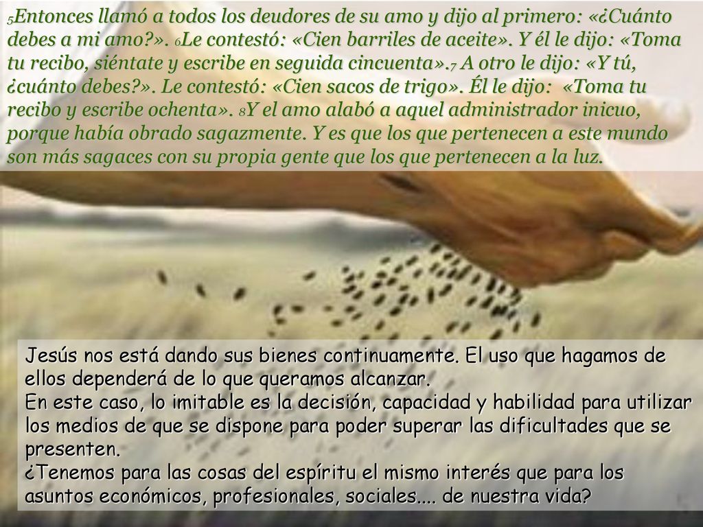 5Entonces llamó a todos los deudores de su amo y dijo al primero: «¿Cuánto debes a mi amo ». 6Le contestó: «Cien barriles de aceite». Y él le dijo: «Toma tu recibo, siéntate y escribe en seguida cincuenta».7 A otro le dijo: «Y tú, ¿cuánto debes ». Le contestó: «Cien sacos de trigo». Él le dijo: «Toma tu recibo y escribe ochenta». 8Y el amo alabó a aquel administrador inicuo, porque había obrado sagazmente. Y es que los que pertenecen a este mundo son más sagaces con su propia gente que los que pertenecen a la luz.