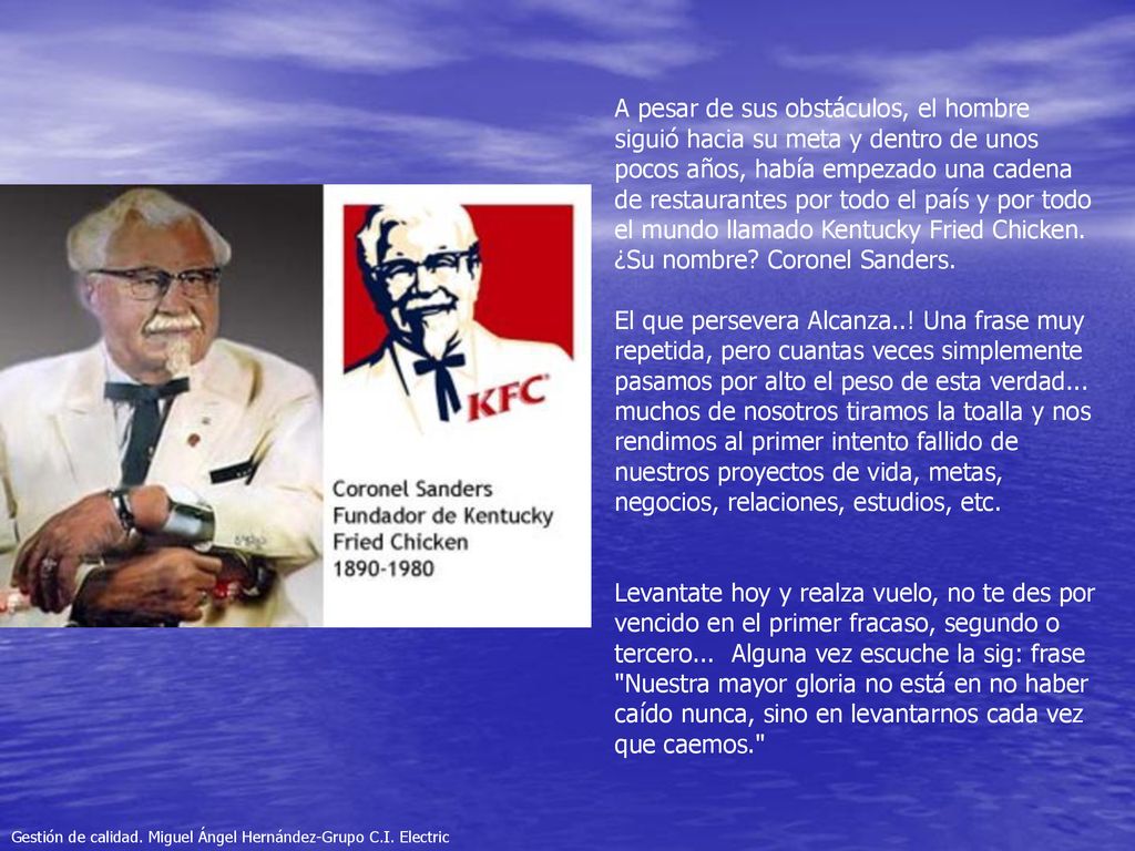 A pesar de sus obstáculos, el hombre siguió hacia su meta y dentro de unos pocos años, había empezado una cadena de restaurantes por todo el país y por todo el mundo llamado Kentucky Fried Chicken. ¿Su nombre Coronel Sanders.