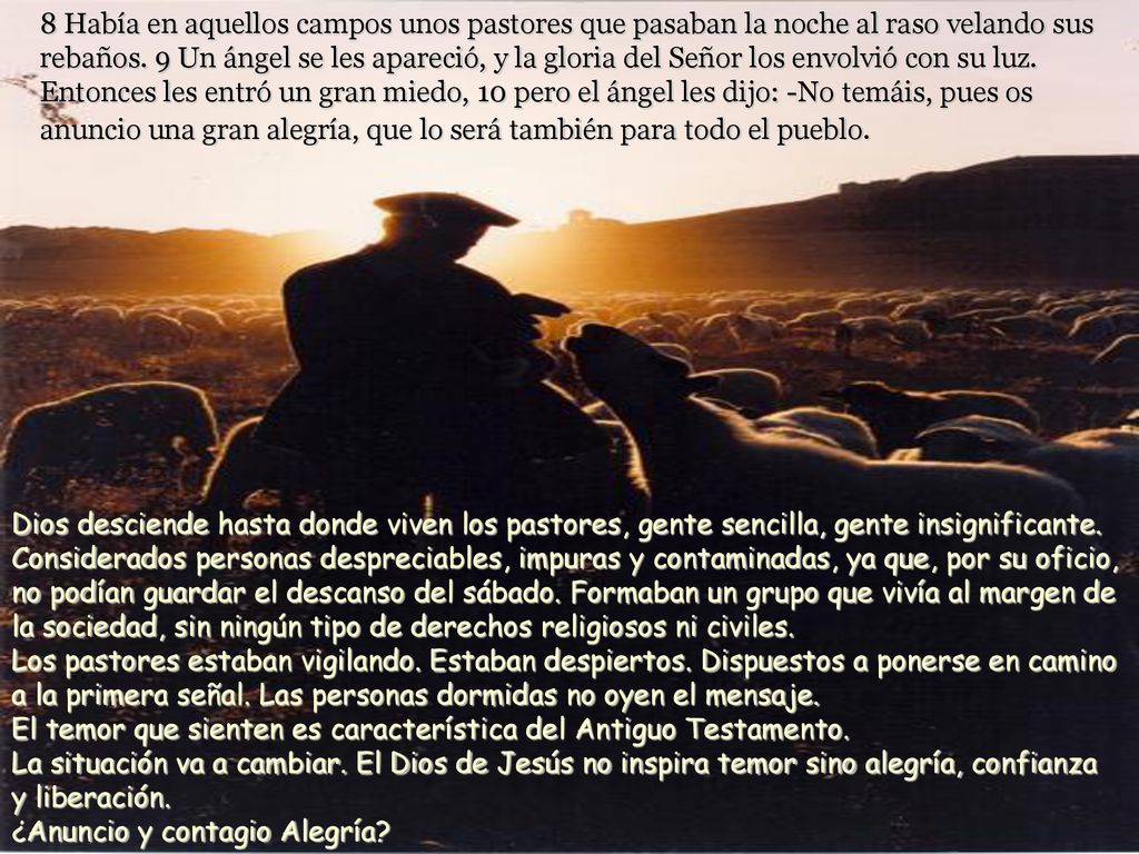 8 Había en aquellos campos unos pastores que pasaban la noche al raso velando sus rebaños. 9 Un ángel se les apareció, y la gloria del Señor los envolvió con su luz. Entonces les entró un gran miedo, 10 pero el ángel les dijo: -No temáis, pues os anuncio una gran alegría, que lo será también para todo el pueblo.