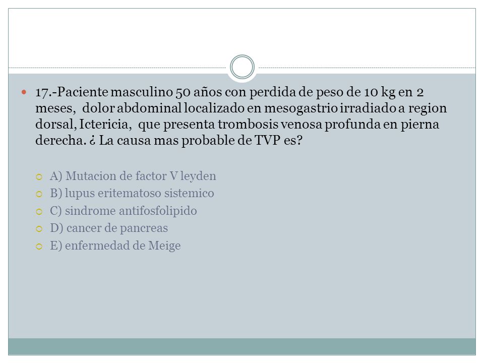 17.-Paciente masculino 50 años con perdida de peso de 10 kg en 2 meses, dolor abdominal localizado en mesogastrio irradiado a region dorsal, Ictericia, que presenta trombosis venosa profunda en pierna derecha. ¿ La causa mas probable de TVP es