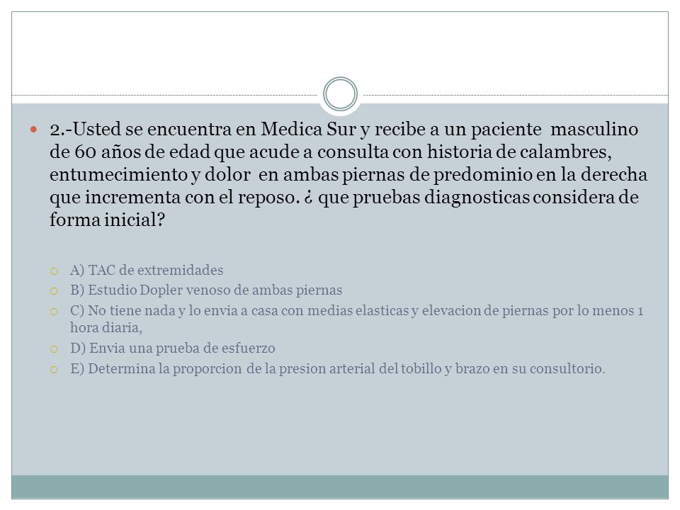 2.-Usted se encuentra en Medica Sur y recibe a un paciente masculino de 60 años de edad que acude a consulta con historia de calambres, entumecimiento y dolor en ambas piernas de predominio en la derecha que incrementa con el reposo. ¿ que pruebas diagnosticas considera de forma inicial