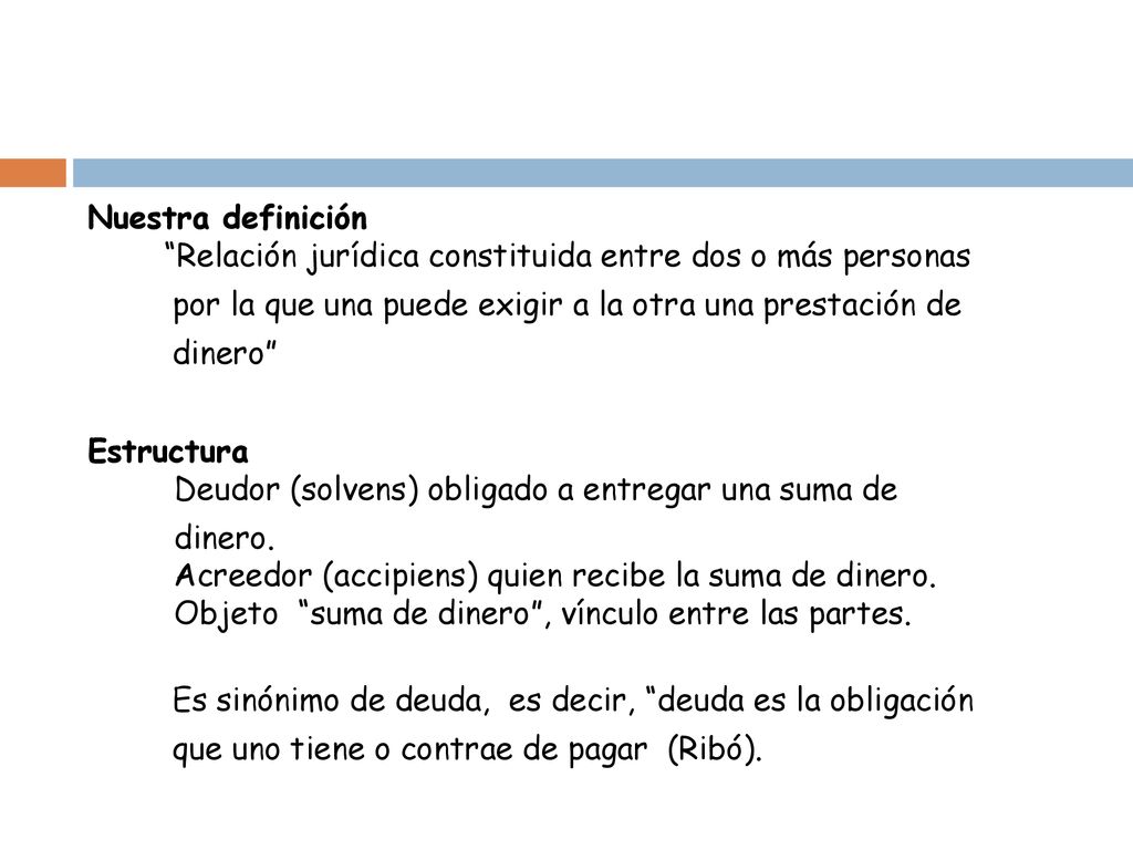 Nuestra definición Relación jurídica constituida entre dos o más personas por la que una puede exigir a la otra una prestación de dinero Estructura Deudor (solvens) obligado a entregar una suma de dinero.