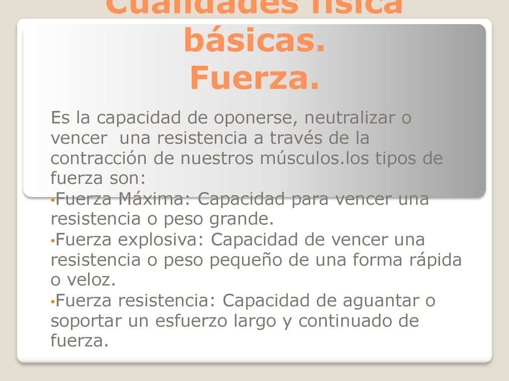 Fuerza. Es la capacidad de oponerse, neutralizar o vencer una resistencia a través de la contracción de nuestros músculos.los tipos de fuerza son: