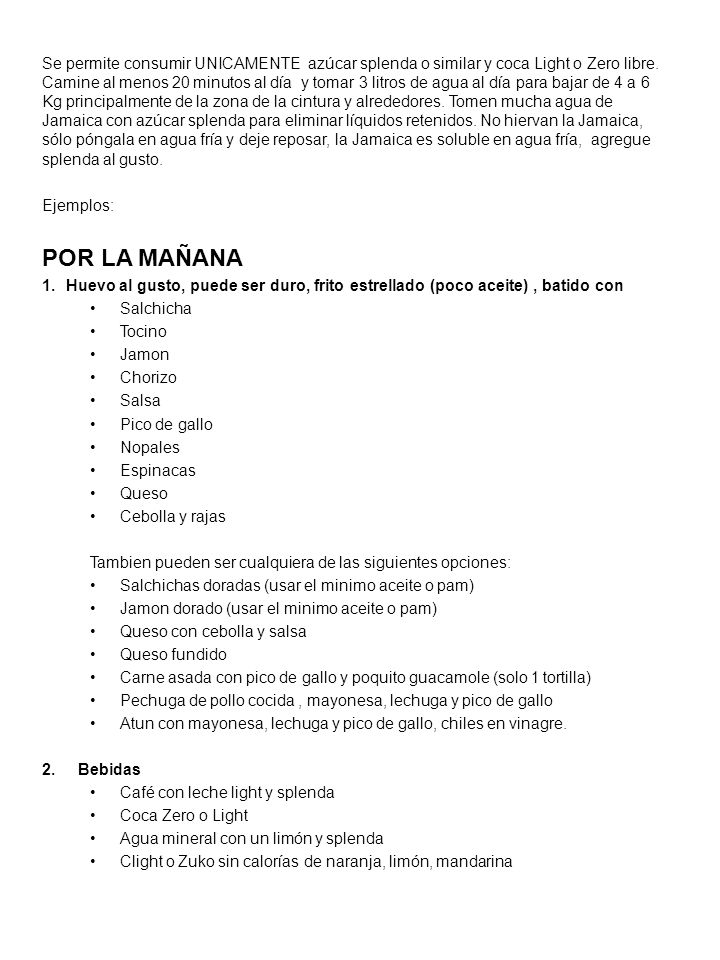 Se permite consumir UNICAMENTE azúcar splenda o similar y coca Light o Zero libre. Camine al menos 20 minutos al día y tomar 3 litros de agua al día para bajar de 4 a 6 Kg principalmente de la zona de la cintura y alrededores. Tomen mucha agua de Jamaica con azúcar splenda para eliminar líquidos retenidos. No hiervan la Jamaica, sólo póngala en agua fría y deje reposar, la Jamaica es soluble en agua fría, agregue splenda al gusto.