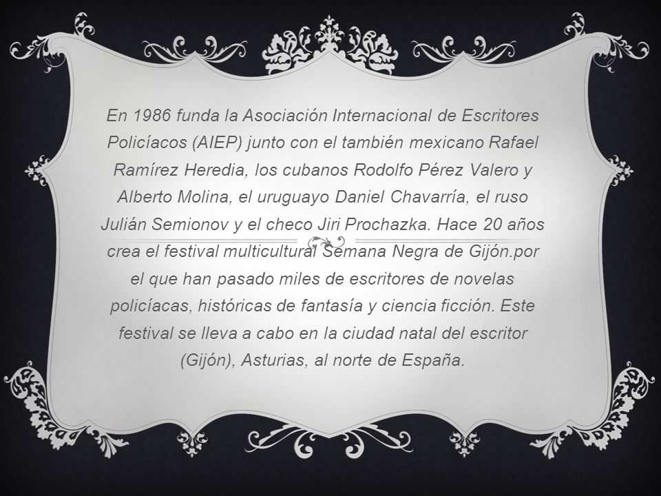 En 1986 funda la Asociación Internacional de Escritores Policíacos (AIEP) junto con el también mexicano Rafael Ramírez Heredia, los cubanos Rodolfo Pérez Valero y Alberto Molina, el uruguayo Daniel Chavarría, el ruso Julián Semionov y el checo Jiri Prochazka.
