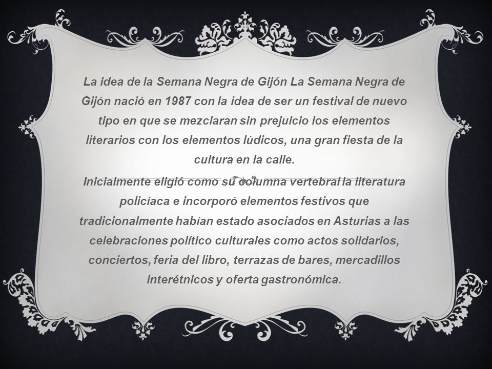 La idea de la Semana Negra de Gijón La Semana Negra de Gijón nació en 1987 con la idea de ser un festival de nuevo tipo en que se mezclaran sin prejuicio los elementos literarios con los elementos lúdicos, una gran fiesta de la cultura en la calle.