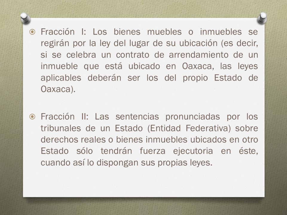 Fracción I: Los bienes muebles o inmuebles se regirán por la ley del lugar de su ubicación (es decir, si se celebra un contrato de arrendamiento de un inmueble que está ubicado en Oaxaca, las leyes aplicables deberán ser los del propio Estado de Oaxaca).