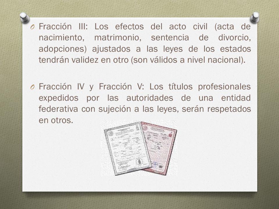 Fracción III: Los efectos del acto civil (acta de nacimiento, matrimonio, sentencia de divorcio, adopciones) ajustados a las leyes de los estados tendrán validez en otro (son válidos a nivel nacional).