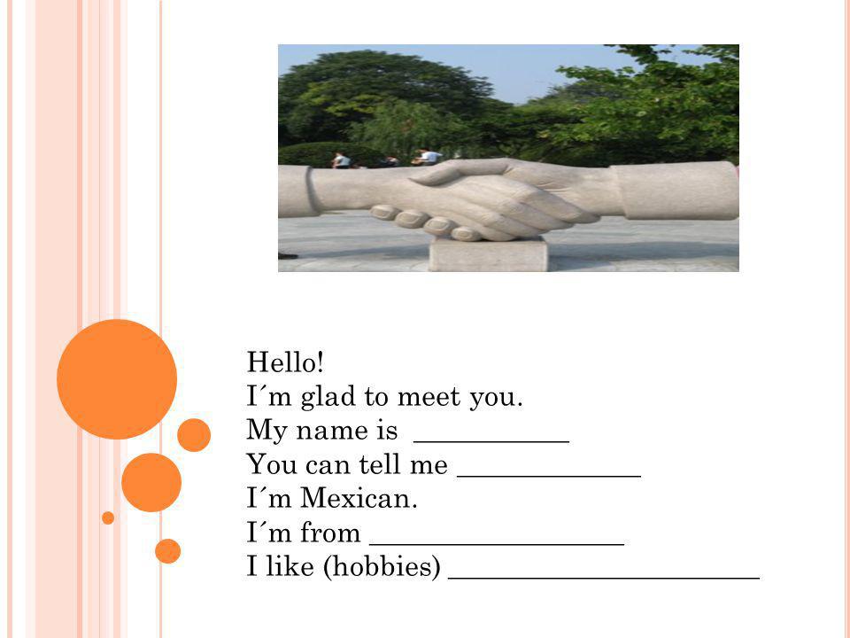 Hello! I´m glad to meet you. My name is ___________. You can tell me _____________. I´m Mexican.