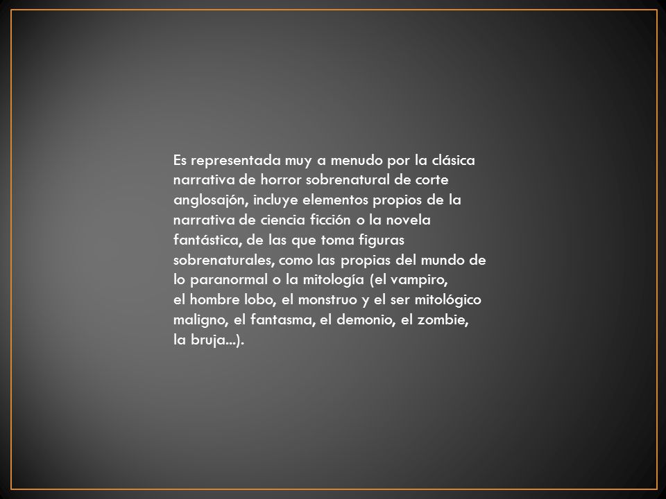 Es representada muy a menudo por la clásica narrativa de horror sobrenatural de corte anglosajón, incluye elementos propios de la narrativa de ciencia ficción o la novela fantástica, de las que toma figuras sobrenaturales, como las propias del mundo de lo paranormal o la mitología (el vampiro, el hombre lobo, el monstruo y el ser mitológico maligno, el fantasma, el demonio, el zombie, la bruja...).
