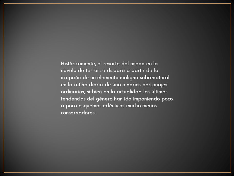 Históricamente, el resorte del miedo en la novela de terror se dispara a partir de la irrupción de un elemento maligno sobrenatural en la rutina diaria de uno o varios personajes ordinarios, si bien en la actualidad las últimas tendencias del género han ido imponiendo poco a poco esquemas eclécticos mucho menos conservadores.