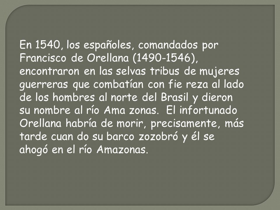 En 1540, los españoles, comandados por Francisco de Orellana ( ), encontraron en las selvas tribus de mujeres guerreras que combatían con fie reza al lado de los hombres al norte del Brasil y dieron su nombre al río Ama zonas. El infortunado Orellana habría de morir, precisamente, más tarde cuan do su barco zozobró y él se ahogó en el río Amazonas.