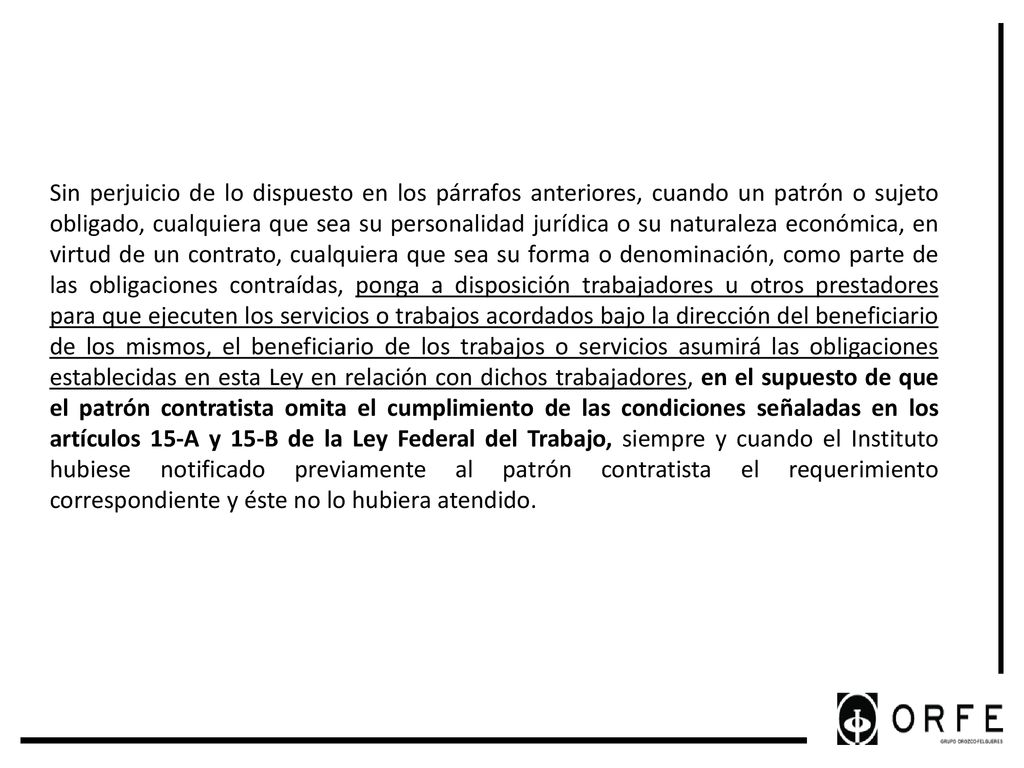 Sin perjuicio de lo dispuesto en los párrafos anteriores, cuando un patrón o sujeto obligado, cualquiera que sea su personalidad jurídica o su naturaleza económica, en virtud de un contrato, cualquiera que sea su forma o denominación, como parte de las obligaciones contraídas, ponga a disposición trabajadores u otros prestadores para que ejecuten los servicios o trabajos acordados bajo la dirección del beneficiario de los mismos, el beneficiario de los trabajos o servicios asumirá las obligaciones establecidas en esta Ley en relación con dichos trabajadores, en el supuesto de que el patrón contratista omita el cumplimiento de las condiciones señaladas en los artículos 15-A y 15-B de la Ley Federal del Trabajo, siempre y cuando el Instituto hubiese notificado previamente al patrón contratista el requerimiento correspondiente y éste no lo hubiera atendido.