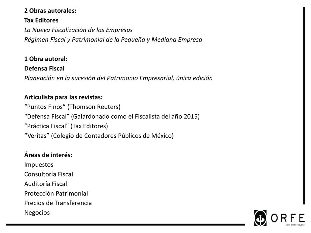 2 Obras autorales: Tax Editores La Nueva Fiscalización de las Empresas Régimen Fiscal y Patrimonial de la Pequeña y Mediana Empresa 1 Obra autoral: Defensa Fiscal Planeación en la sucesión del Patrimonio Empresarial, única edición Articulista para las revistas: Puntos Finos (Thomson Reuters) Defensa Fiscal (Galardonado como el Fiscalista del año 2015) Práctica Fiscal (Tax Editores) Veritas (Colegio de Contadores Públicos de México) Áreas de interés: Impuestos Consultoría Fiscal Auditoría Fiscal Protección Patrimonial Precios de Transferencia Negocios