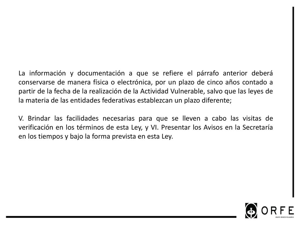 La información y documentación a que se refiere el párrafo anterior deberá conservarse de manera física o electrónica, por un plazo de cinco años contado a partir de la fecha de la realización de la Actividad Vulnerable, salvo que las leyes de la materia de las entidades federativas establezcan un plazo diferente;