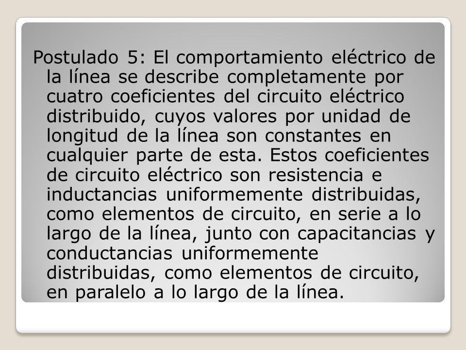 Postulado 5: El comportamiento eléctrico de la línea se describe completamente por cuatro coeficientes del circuito eléctrico distribuido, cuyos valores por unidad de longitud de la línea son constantes en cualquier parte de esta.