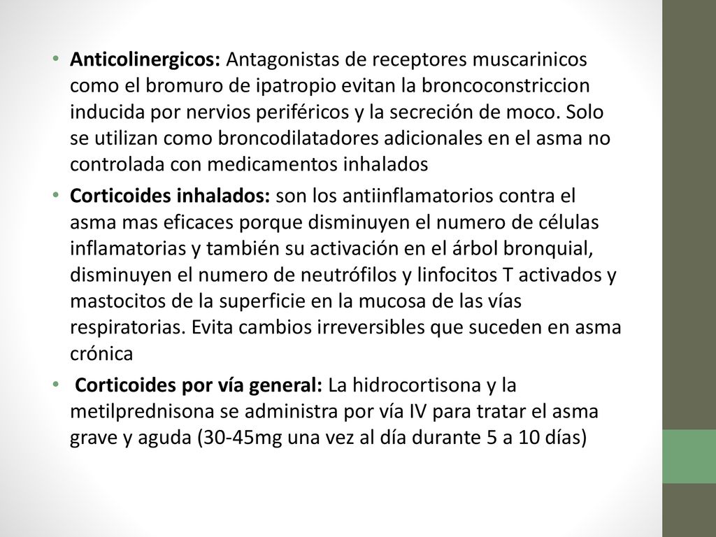 Anticolinergicos: Antagonistas de receptores muscarinicos como el bromuro de ipatropio evitan la broncoconstriccion inducida por nervios periféricos y la secreción de moco. Solo se utilizan como broncodilatadores adicionales en el asma no controlada con medicamentos inhalados