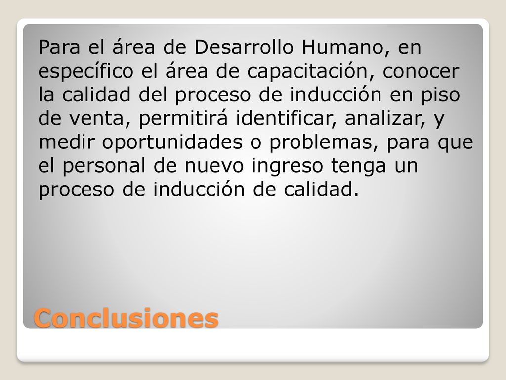 Para el área de Desarrollo Humano, en específico el área de capacitación, conocer la calidad del proceso de inducción en piso de venta, permitirá identificar, analizar, y medir oportunidades o problemas, para que el personal de nuevo ingreso tenga un proceso de inducción de calidad.