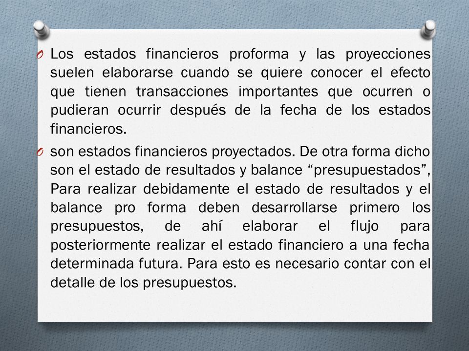 Los estados financieros proforma y las proyecciones suelen elaborarse cuando se quiere conocer el efecto que tienen transacciones importantes que ocurren o pudieran ocurrir después de la fecha de los estados financieros.