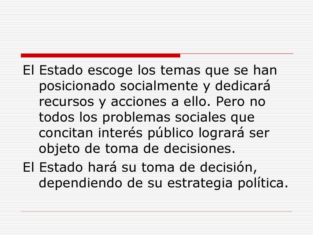 El Estado escoge los temas que se han posicionado socialmente y dedicará recursos y acciones a ello. Pero no todos los problemas sociales que concitan interés público logrará ser objeto de toma de decisiones.