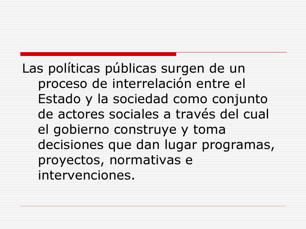 Las políticas públicas surgen de un proceso de interrelación entre el Estado y la sociedad como conjunto de actores sociales a través del cual el gobierno construye y toma decisiones que dan lugar programas, proyectos, normativas e intervenciones.