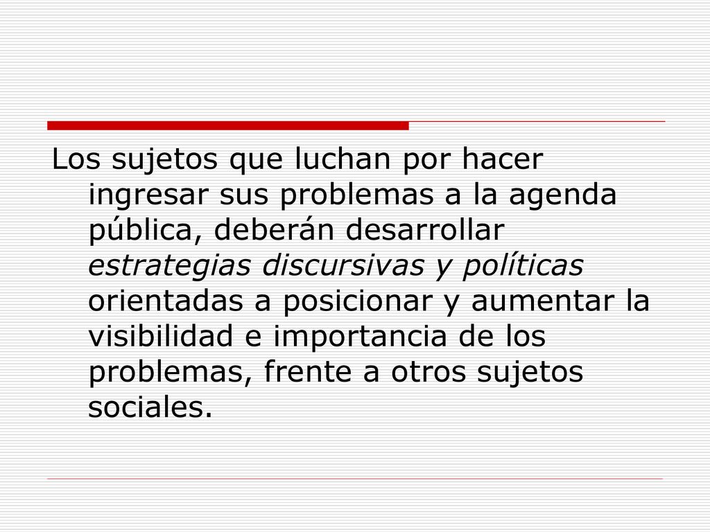 Los sujetos que luchan por hacer ingresar sus problemas a la agenda pública, deberán desarrollar estrategias discursivas y políticas orientadas a posicionar y aumentar la visibilidad e importancia de los problemas, frente a otros sujetos sociales.