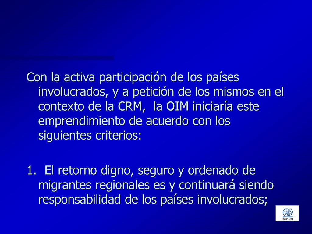 Con la activa participación de los países involucrados, y a petición de los mismos en el contexto de la CRM, la OIM iniciaría este emprendimiento de acuerdo con los siguientes criterios:
