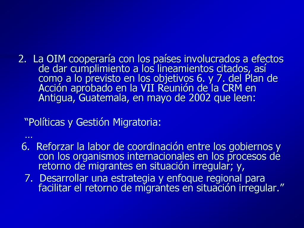 2. La OIM cooperaría con los países involucrados a efectos de dar cumplimiento a los lineamientos citados, así como a lo previsto en los objetivos 6. y 7. del Plan de Acción aprobado en la VII Reunión de la CRM en Antigua, Guatemala, en mayo de 2002 que leen: