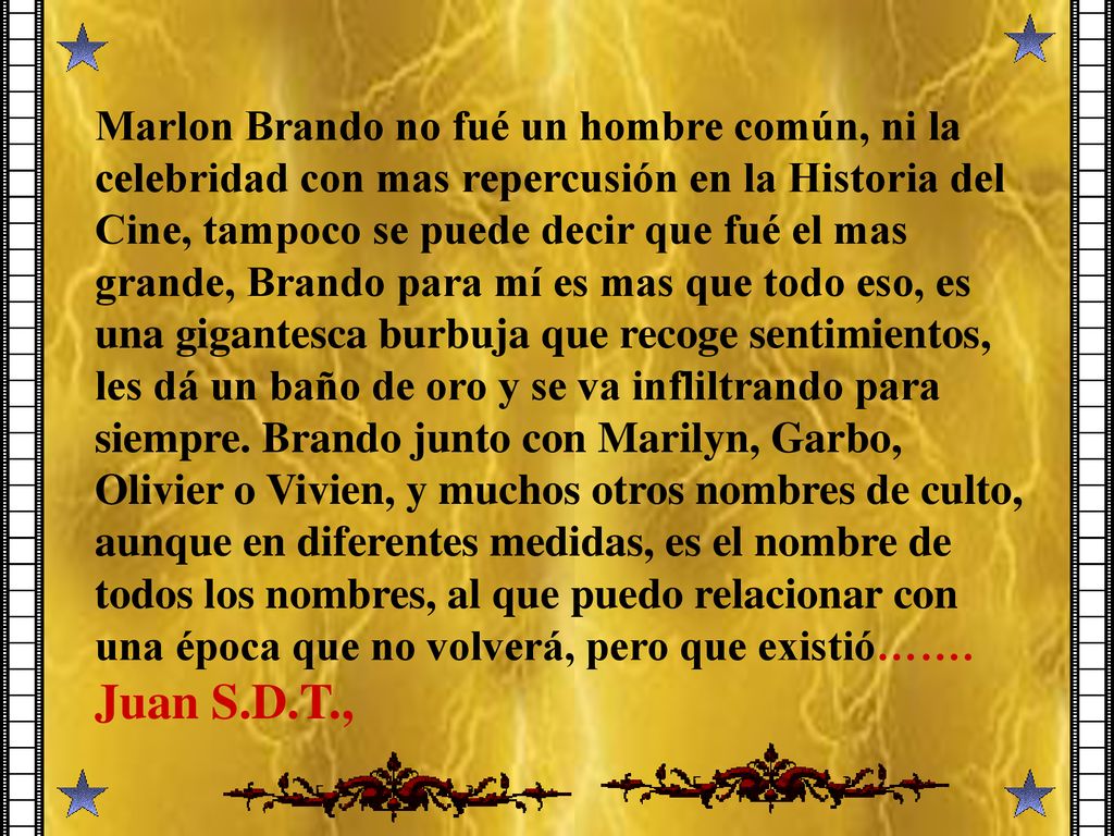 Marlon Brando no fué un hombre común, ni la celebridad con mas repercusión en la Historia del Cine, tampoco se puede decir que fué el mas grande, Brando para mí es mas que todo eso, es una gigantesca burbuja que recoge sentimientos, les dá un baño de oro y se va infliltrando para siempre.