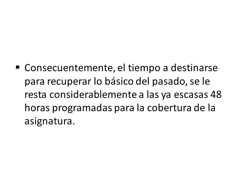 Consecuentemente, el tiempo a destinarse para recuperar lo básico del pasado, se le resta considerablemente a las ya escasas 48 horas programadas para la cobertura de la asignatura.