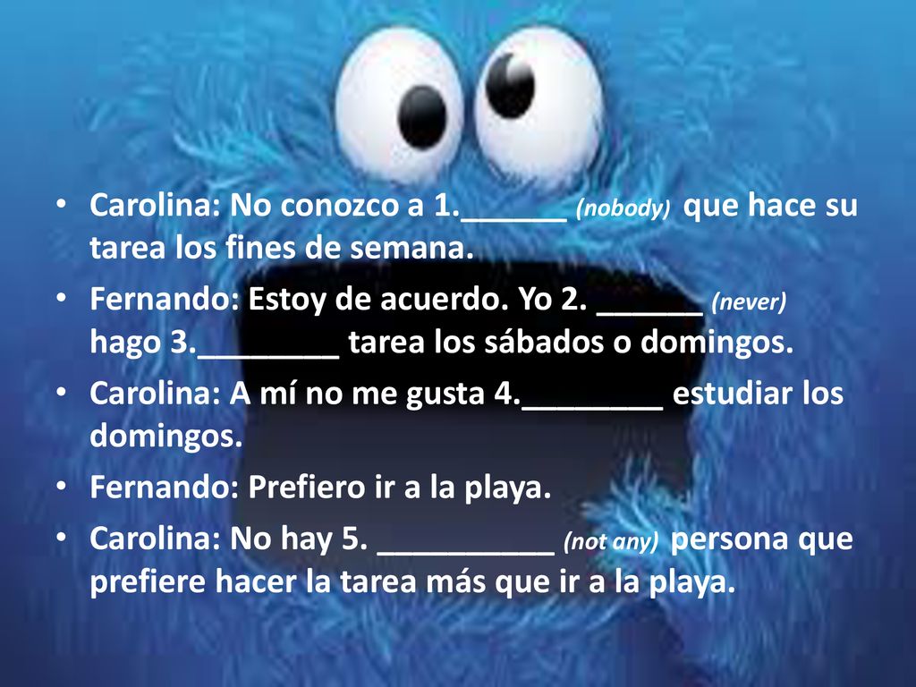 Carolina: No conozco a 1.______ (nobody) que hace su tarea los fines de semana.