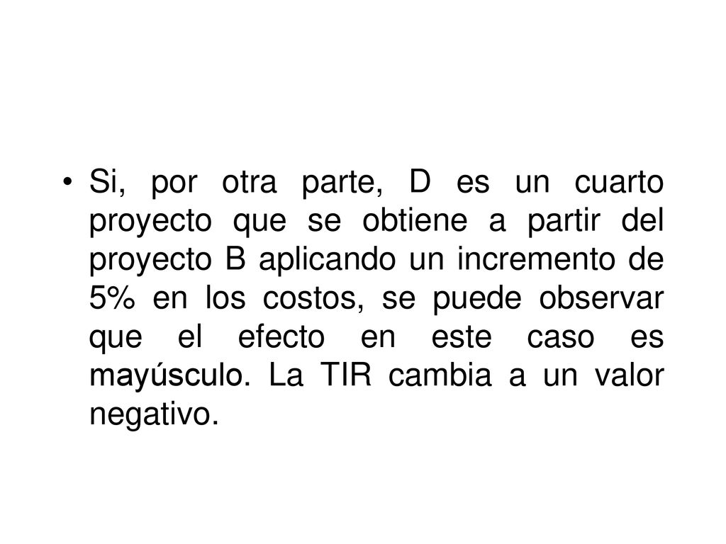 Si, por otra parte, D es un cuarto proyecto que se obtiene a partir del proyecto B aplicando un incremento de 5% en los costos, se puede observar que el efecto en este caso es mayúsculo.