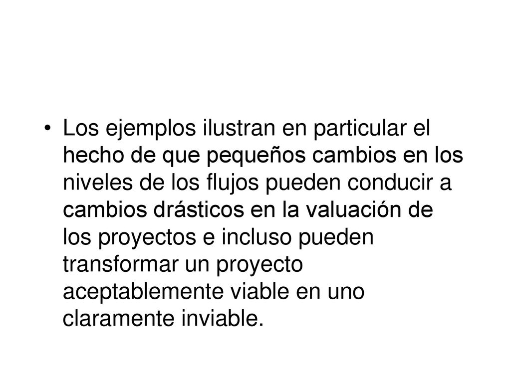 Los ejemplos ilustran en particular el hecho de que pequeños cambios en los niveles de los flujos pueden conducir a cambios drásticos en la valuación de los proyectos e incluso pueden transformar un proyecto aceptablemente viable en uno claramente inviable.
